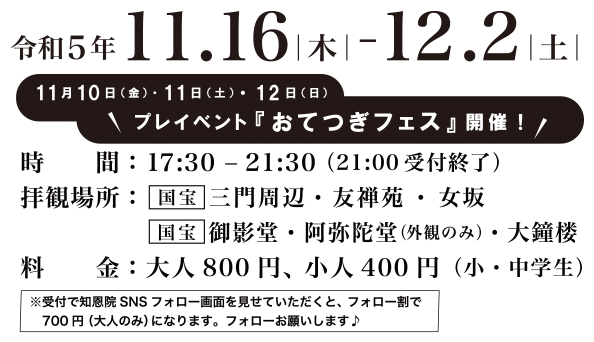 開催期間：令和5年11.16（木）-12.2（土）　時間：17：45－21：30（21：00受付終了）　拝観場所：国宝 三門周辺・友禅苑・女坂・国宝 御影堂・阿弥陀堂（外観のみ）・大鐘楼　料金：大人800 円、小人400 円（小・中学生）