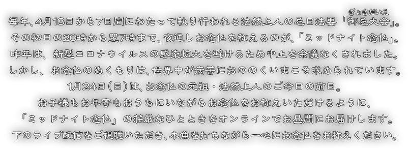 毎年、4月18日から7日間にわたって執り行われる法然上人の忌日法要「御忌大会」。その初日の20時から翌7時まで、夜通しお念仏を称えるのが、「ミッドナイト念仏」。昨年は、新型コロナウイルスの感染拡大を避けるため中止を余儀なくされました。しかし、お念仏のぬくもりは、世界中が病苦におののくいまこそ求められています。1月24日（日）は、お念仏の元祖・法然上人のご命日の前日。お子様もお年寄もおうちにいながらお念仏をお称えいただけるように、「ミッドナイト念仏」の荘厳なひとときをオンラインでお昼間にお届けします。下のライブ配信をご視聴いただき、木魚を打ちながら一心にお念仏をお称えください。